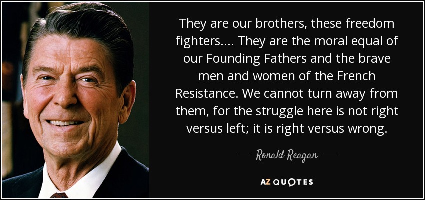 They are our brothers, these freedom fighters.... They are the moral equal of our Founding Fathers and the brave men and women of the French Resistance. We cannot turn away from them, for the struggle here is not right versus left; it is right versus wrong. - Ronald Reagan