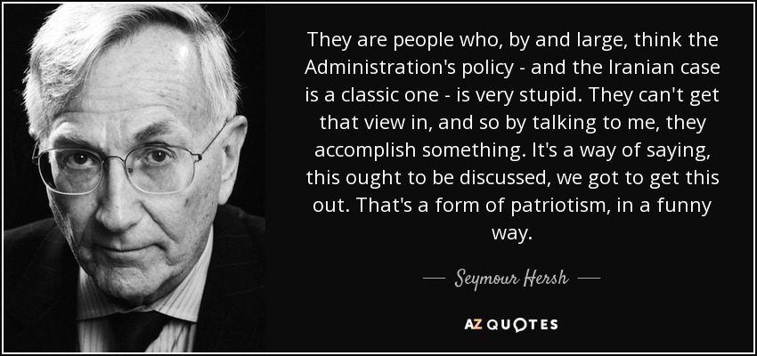 They are people who, by and large, think the Administration's policy - and the Iranian case is a classic one - is very stupid. They can't get that view in, and so by talking to me, they accomplish something. It's a way of saying, this ought to be discussed, we got to get this out. That's a form of patriotism, in a funny way. - Seymour Hersh