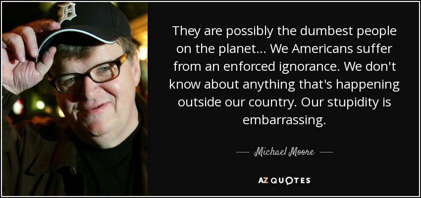 They are possibly the dumbest people on the planet... We Americans suffer from an enforced ignorance. We don't know about anything that's happening outside our country. Our stupidity is embarrassing. - Michael Moore
