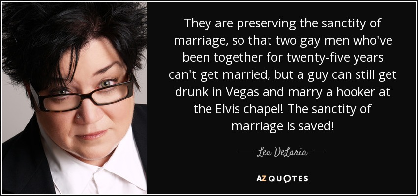 They are preserving the sanctity of marriage, so that two gay men who've been together for twenty-five years can't get married, but a guy can still get drunk in Vegas and marry a hooker at the Elvis chapel! The sanctity of marriage is saved! - Lea DeLaria