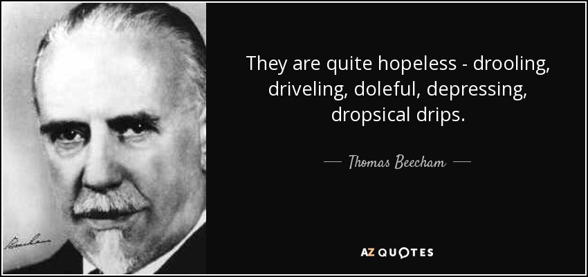 They are quite hopeless - drooling, driveling, doleful, depressing, dropsical drips. - Thomas Beecham