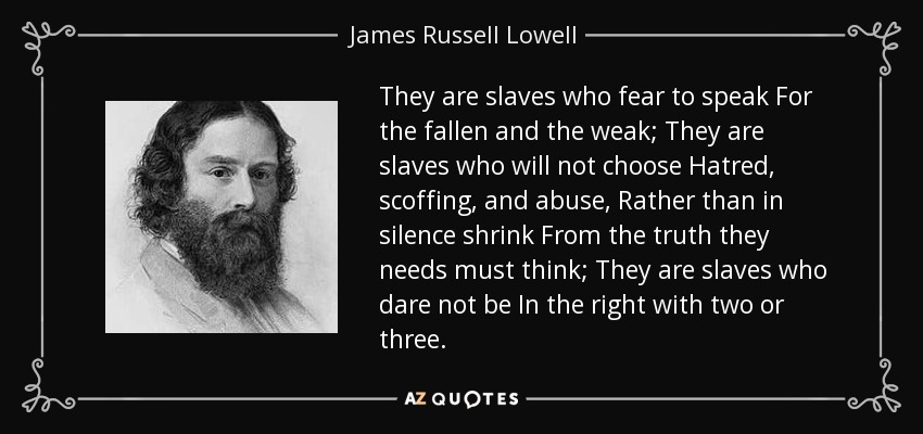 They are slaves who fear to speak For the fallen and the weak; They are slaves who will not choose Hatred, scoffing, and abuse, Rather than in silence shrink From the truth they needs must think; They are slaves who dare not be In the right with two or three. - James Russell Lowell