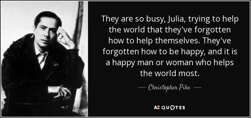 They are so busy, Julia, trying to help the world that they've forgotten how to help themselves. They've forgotten how to be happy, and it is a happy man or woman who helps the world most. - Christopher Pike