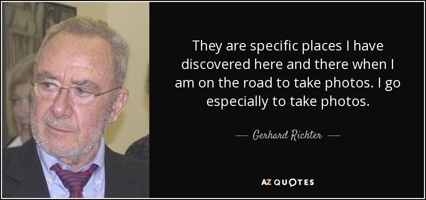 They are specific places I have discovered here and there when I am on the road to take photos. I go especially to take photos. - Gerhard Richter