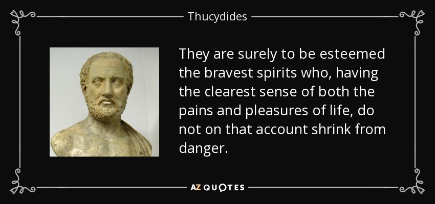They are surely to be esteemed the bravest spirits who, having the clearest sense of both the pains and pleasures of life, do not on that account shrink from danger. - Thucydides