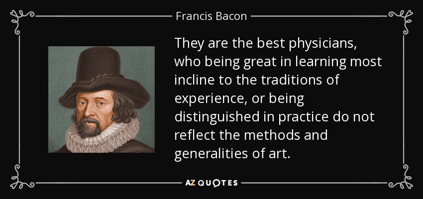 They are the best physicians, who being great in learning most incline to the traditions of experience, or being distinguished in practice do not reflect the methods and generalities of art. - Francis Bacon