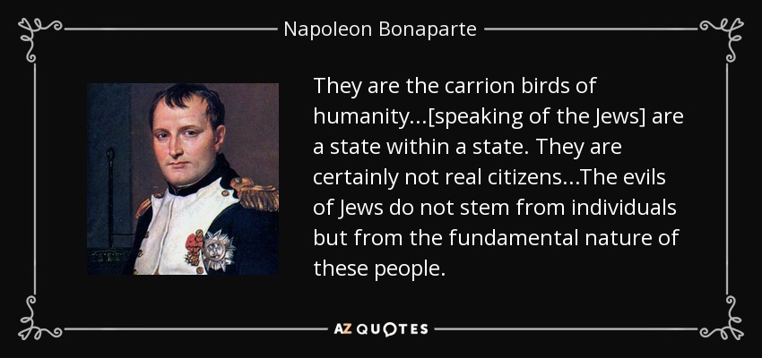 They are the carrion birds of humanity...[speaking of the Jews] are a state within a state. They are certainly not real citizens...The evils of Jews do not stem from individuals but from the fundamental nature of these people. - Napoleon Bonaparte