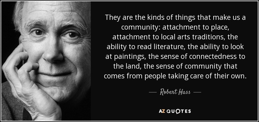 They are the kinds of things that make us a community: attachment to place, attachment to local arts traditions, the ability to read literature, the ability to look at paintings, the sense of connectedness to the land, the sense of community that comes from people taking care of their own. - Robert Hass