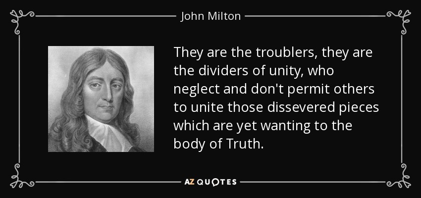 They are the troublers, they are the dividers of unity, who neglect and don't permit others to unite those dissevered pieces which are yet wanting to the body of Truth. - John Milton