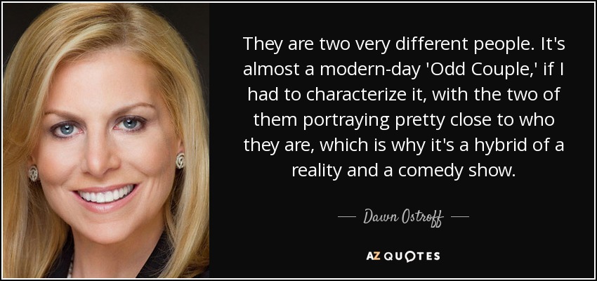 They are two very different people. It's almost a modern-day 'Odd Couple,' if I had to characterize it, with the two of them portraying pretty close to who they are, which is why it's a hybrid of a reality and a comedy show. - Dawn Ostroff