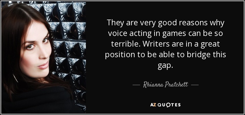 They are very good reasons why voice acting in games can be so terrible. Writers are in a great position to be able to bridge this gap. - Rhianna Pratchett