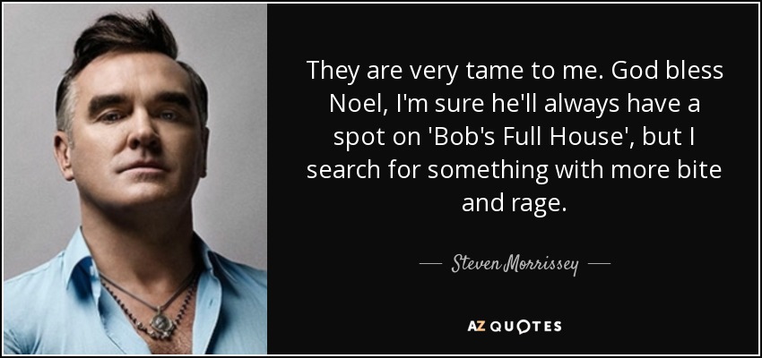 They are very tame to me. God bless Noel, I'm sure he'll always have a spot on 'Bob's Full House', but I search for something with more bite and rage. - Steven Morrissey