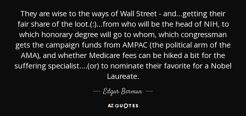 They are wise to the ways of Wall Street - and...getting their fair share of the loot.(:)...from who will be the head of NIH, to which honorary degree will go to whom, which congressman gets the campaign funds from AMPAC (the political arm of the AMA), and whether Medicare fees can be hiked a bit for the suffering specialist. ...(or) to nominate their favorite for a Nobel Laureate. - Edgar Berman