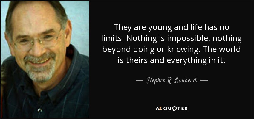They are young and life has no limits. Nothing is impossible, nothing beyond doing or knowing. The world is theirs and everything in it. - Stephen R. Lawhead