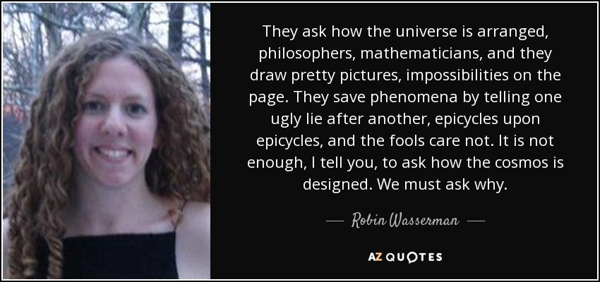 They ask how the universe is arranged, philosophers, mathematicians, and they draw pretty pictures, impossibilities on the page. They save phenomena by telling one ugly lie after another, epicycles upon epicycles, and the fools care not. It is not enough, I tell you, to ask how the cosmos is designed. We must ask why. - Robin Wasserman