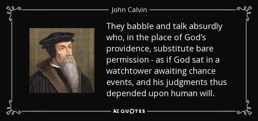 They babble and talk absurdly who, in the place of God's providence, substitute bare permission - as if God sat in a watchtower awaiting chance events , and his judgments thus depended upon human will. - John Calvin