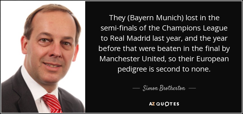 They (Bayern Munich) lost in the semi-finals of the Champions League to Real Madrid last year, and the year before that were beaten in the final by Manchester United, so their European pedigree is second to none. - Simon Brotherton