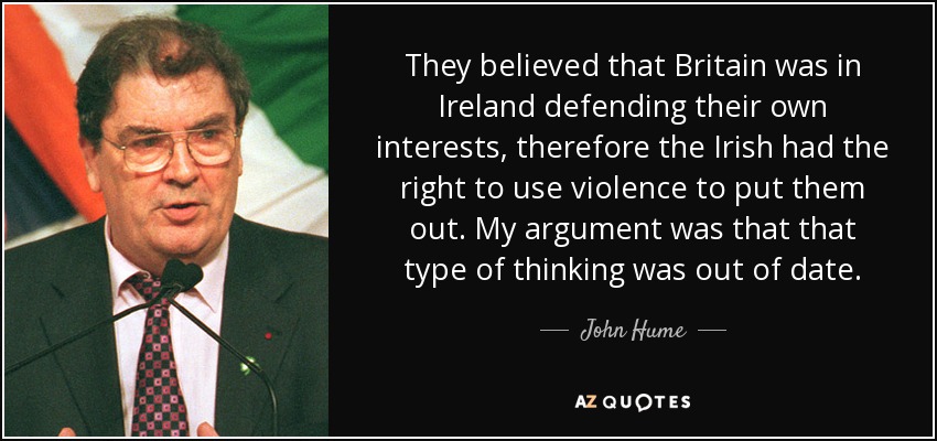 They believed that Britain was in Ireland defending their own interests, therefore the Irish had the right to use violence to put them out. My argument was that that type of thinking was out of date. - John Hume