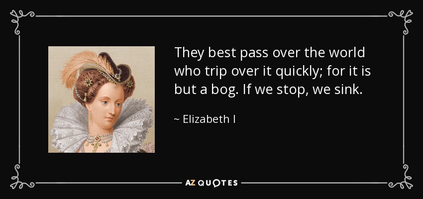They best pass over the world who trip over it quickly; for it is but a bog. If we stop, we sink. - Elizabeth I