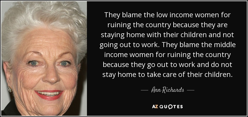 They blame the low income women for ruining the country because they are staying home with their children and not going out to work. They blame the middle income women for ruining the country because they go out to work and do not stay home to take care of their children. - Ann Richards