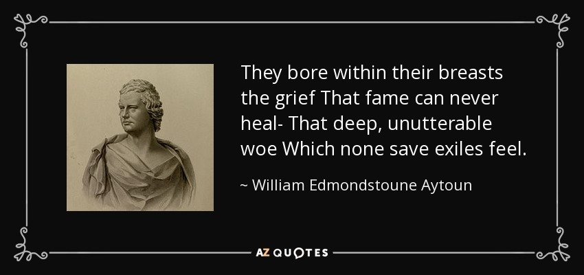 They bore within their breasts the grief That fame can never heal- That deep, unutterable woe Which none save exiles feel. - William Edmondstoune Aytoun