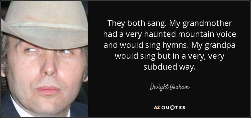 They both sang. My grandmother had a very haunted mountain voice and would sing hymns. My grandpa would sing but in a very, very subdued way. - Dwight Yoakam