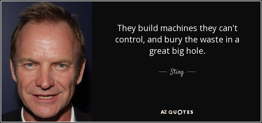 They build machines they can't control, and bury the waste in a great big hole. - Sting