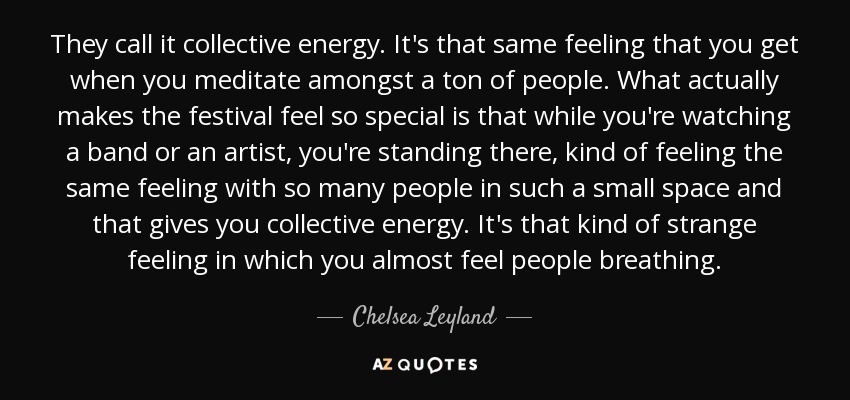 They call it collective energy. It's that same feeling that you get when you meditate amongst a ton of people. What actually makes the festival feel so special is that while you're watching a band or an artist, you're standing there, kind of feeling the same feeling with so many people in such a small space and that gives you collective energy. It's that kind of strange feeling in which you almost feel people breathing. - Chelsea Leyland