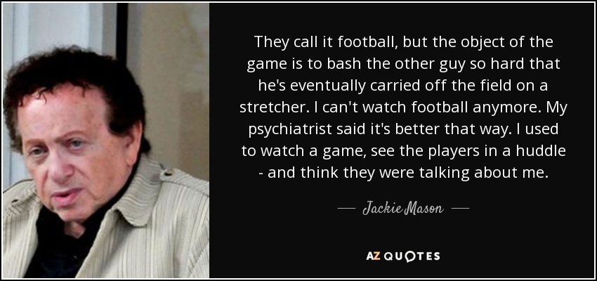 They call it football, but the object of the game is to bash the other guy so hard that he's eventually carried off the field on a stretcher. I can't watch football anymore. My psychiatrist said it's better that way. I used to watch a game, see the players in a huddle - and think they were talking about me. - Jackie Mason