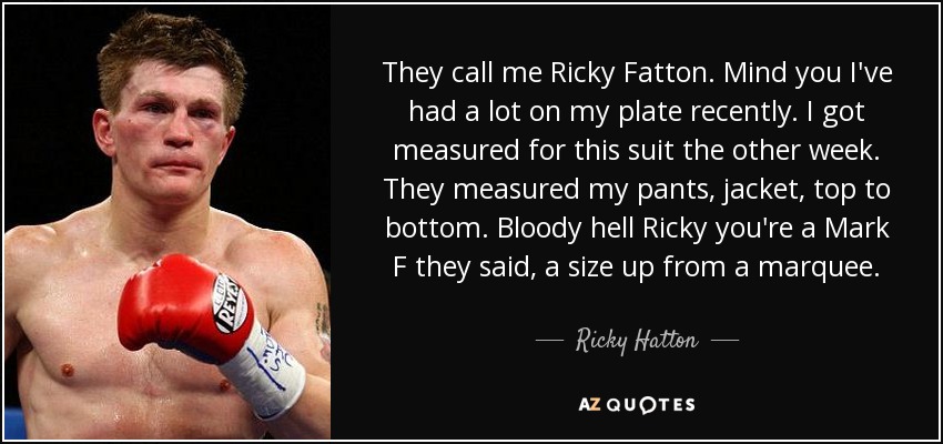 They call me Ricky Fatton. Mind you I've had a lot on my plate recently. I got measured for this suit the other week. They measured my pants, jacket, top to bottom. Bloody hell Ricky you're a Mark F they said, a size up from a marquee. - Ricky Hatton