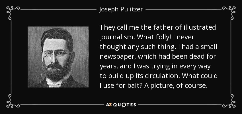 They call me the father of illustrated journalism. What folly! I never thought any such thing. I had a small newspaper, which had been dead for years, and I was trying in every way to build up its circulation. What could I use for bait? A picture, of course. - Joseph Pulitzer