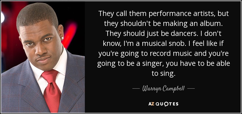 They call them performance artists, but they shouldn't be making an album. They should just be dancers. I don't know, I'm a musical snob. I feel like if you're going to record music and you're going to be a singer, you have to be able to sing. - Warryn Campbell