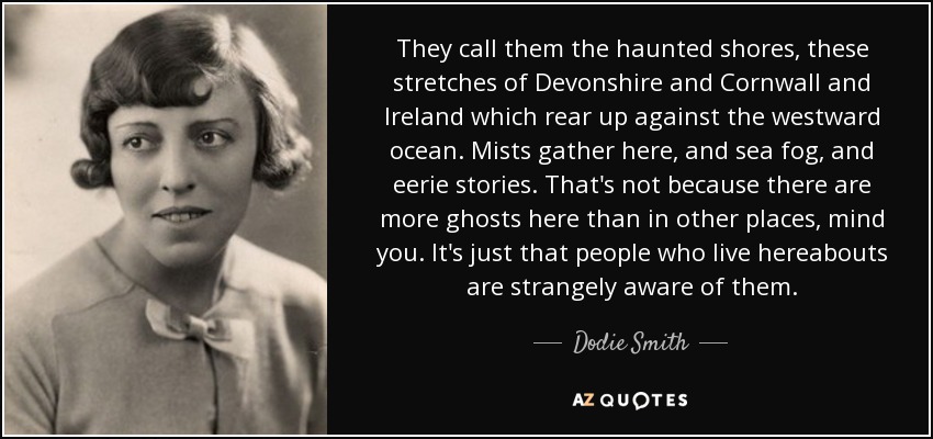 They call them the haunted shores, these stretches of Devonshire and Cornwall and Ireland which rear up against the westward ocean. Mists gather here, and sea fog, and eerie stories. That's not because there are more ghosts here than in other places, mind you. It's just that people who live hereabouts are strangely aware of them. - Dodie Smith