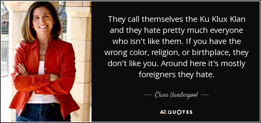 They call themselves the Ku Klux Klan and they hate pretty much everyone who isn't like them. If you have the wrong color, religion, or birthplace, they don't like you. Around here it's mostly foreigners they hate. - Clare Vanderpool