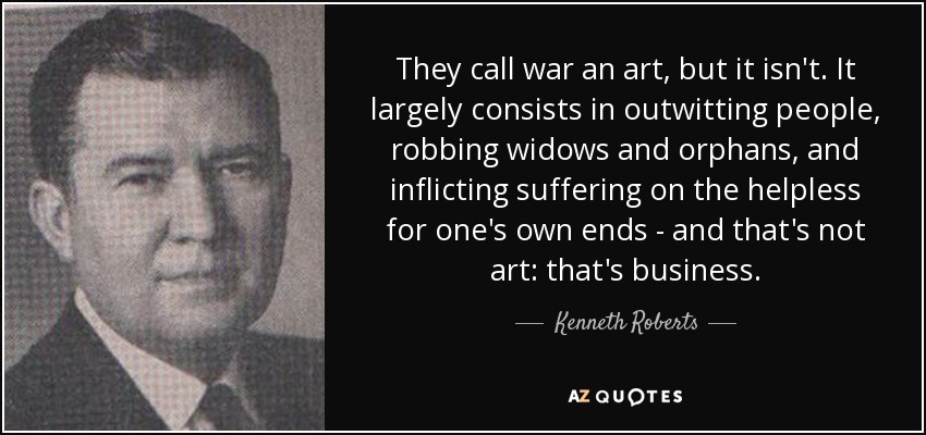 They call war an art, but it isn't. It largely consists in outwitting people, robbing widows and orphans, and inflicting suffering on the helpless for one's own ends - and that's not art: that's business. - Kenneth Roberts