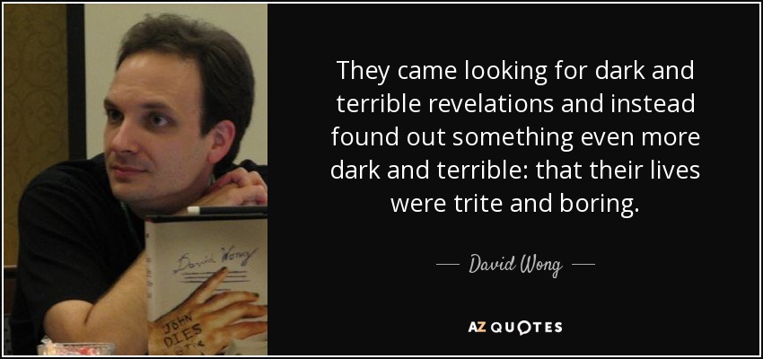 They came looking for dark and terrible revelations and instead found out something even more dark and terrible: that their lives were trite and boring. - David Wong