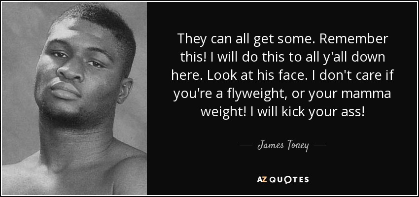 They can all get some. Remember this! I will do this to all y'all down here. Look at his face. I don't care if you're a flyweight, or your mamma weight! I will kick your ass! - James Toney
