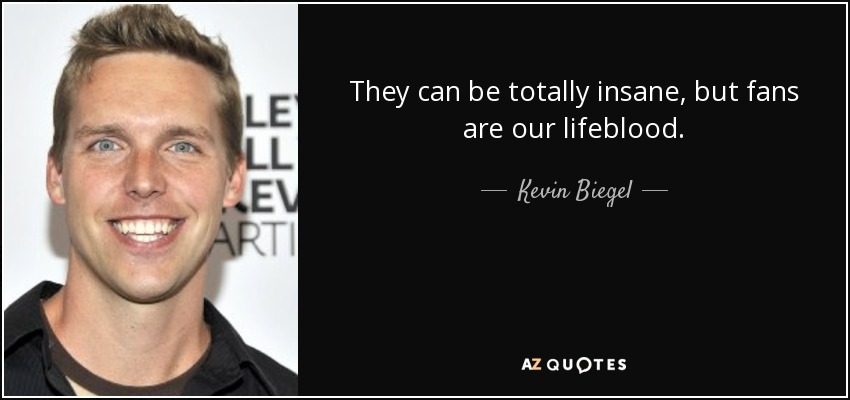 They can be totally insane, but fans are our lifeblood. - Kevin Biegel