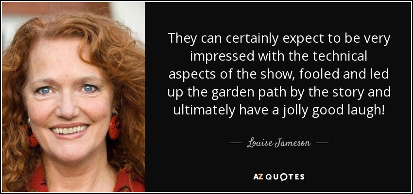 They can certainly expect to be very impressed with the technical aspects of the show, fooled and led up the garden path by the story and ultimately have a jolly good laugh! - Louise Jameson