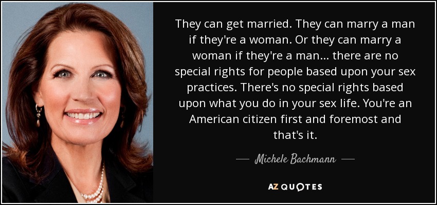 They can get married. They can marry a man if they're a woman. Or they can marry a woman if they're a man... there are no special rights for people based upon your sex practices. There's no special rights based upon what you do in your sex life. You're an American citizen first and foremost and that's it. - Michele Bachmann