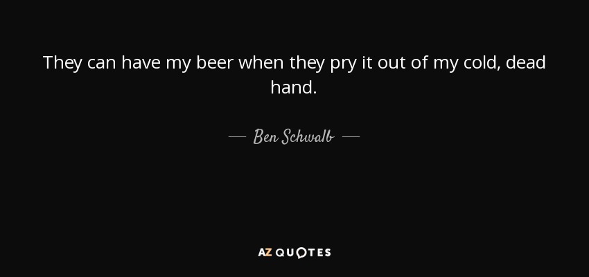 They can have my beer when they pry it out of my cold, dead hand. - Ben Schwalb