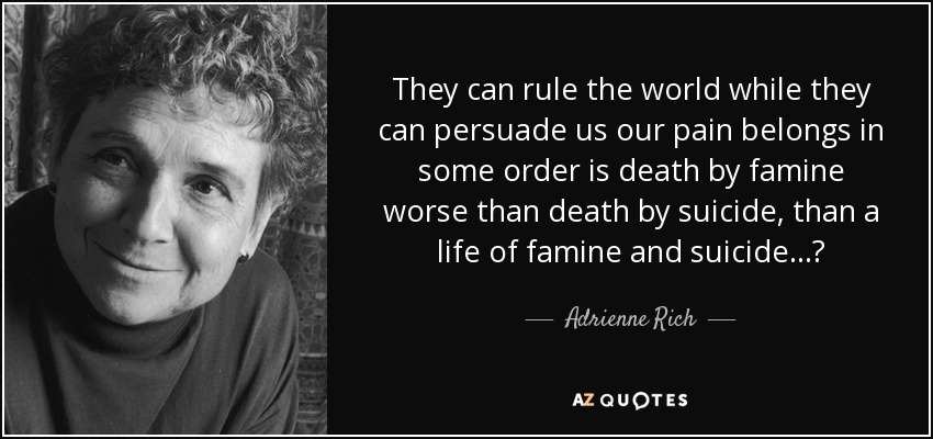 They can rule the world while they can persuade us our pain belongs in some order is death by famine worse than death by suicide, than a life of famine and suicide...? - Adrienne Rich