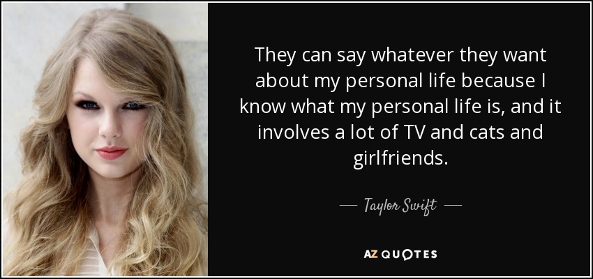 They can say whatever they want about my personal life because I know what my personal life is, and it involves a lot of TV and cats and girlfriends. - Taylor Swift