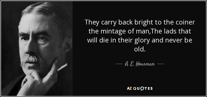 They carry back bright to the coiner the mintage of man,The lads that will die in their glory and never be old. - A. E. Housman