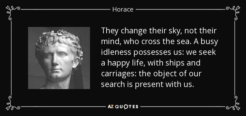 They change their sky, not their mind, who cross the sea. A busy idleness possesses us: we seek a happy life, with ships and carriages: the object of our search is present with us. - Horace