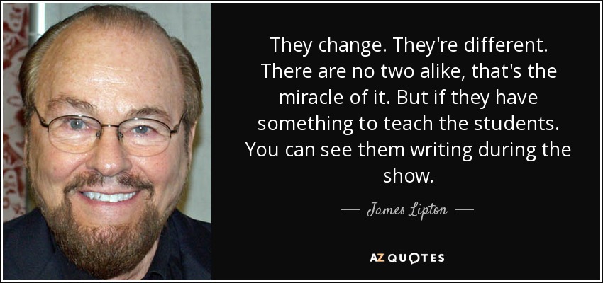 They change. They're different. There are no two alike, that's the miracle of it. But if they have something to teach the students. You can see them writing during the show. - James Lipton