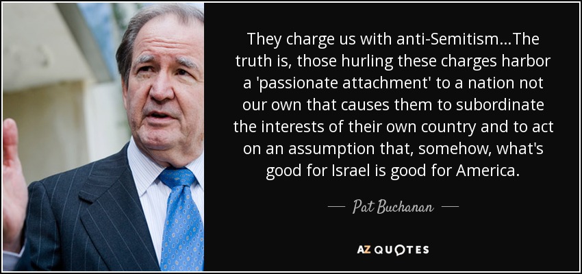 They charge us with anti-Semitism…The truth is, those hurling these charges harbor a 'passionate attachment' to a nation not our own that causes them to subordinate the interests of their own country and to act on an assumption that, somehow, what's good for Israel is good for America. - Pat Buchanan