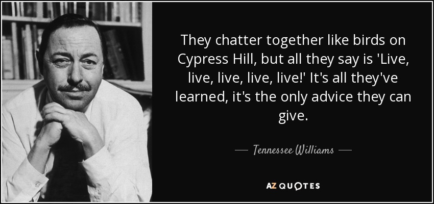 They chatter together like birds on Cypress Hill, but all they say is 'Live, live, live, live, live!' It's all they've learned, it's the only advice they can give. - Tennessee Williams