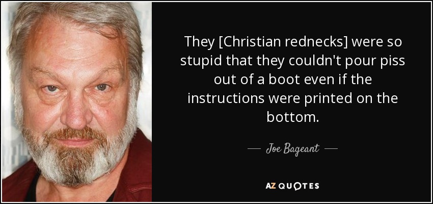 They [Christian rednecks] were so stupid that they couldn't pour piss out of a boot even if the instructions were printed on the bottom. - Joe Bageant