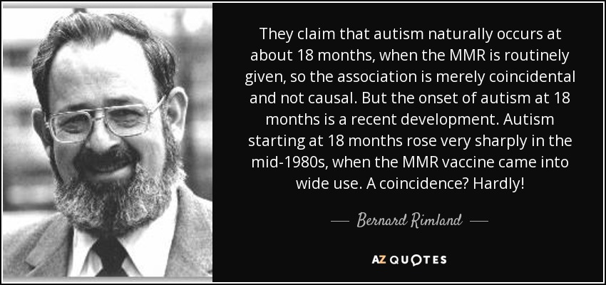 They claim that autism naturally occurs at about 18 months, when the MMR is routinely given, so the association is merely coincidental and not causal. But the onset of autism at 18 months is a recent development. Autism starting at 18 months rose very sharply in the mid-1980s, when the MMR vaccine came into wide use. A coincidence? Hardly! - Bernard Rimland